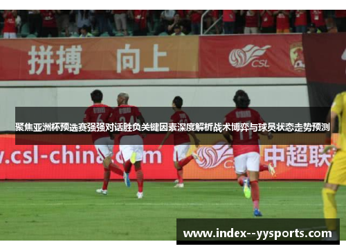 聚焦亚洲杯预选赛强强对话胜负关键因素深度解析战术博弈与球员状态走势预测