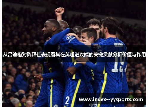 从吕迪格对阵拜仁表现看其在英超进攻端的关键贡献分析价值与作用 从吕迪格对阵拜仁表现看其在英超进攻端的关键贡献分析价值与作用