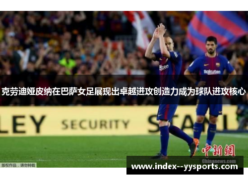 克劳迪娅皮纳在巴萨女足展现出卓越进攻创造力成为球队进攻核心