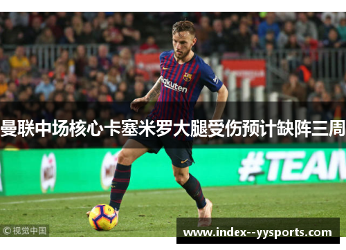 曼联中场核心卡塞米罗大腿受伤预计缺阵三周 曼联中场核心卡塞米罗大腿受伤预计缺阵三周