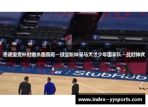 恩德里克补时绝杀墨西哥一球定乾坤皇马天才少年国家队一战封神夜